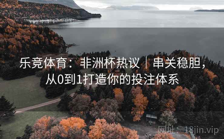 乐竞体育：非洲杯热议｜串关稳胆，从0到1打造你的投注体系