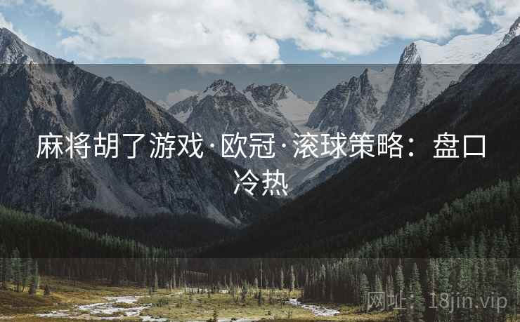 麻将胡了游戏·欧冠·滚球策略:盘口冷热