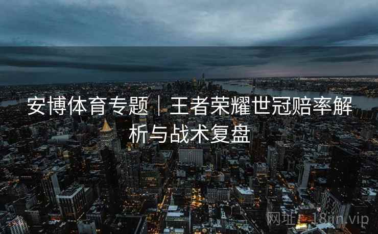 安博体育专题|王者荣耀世冠赔率解析与战术复盘