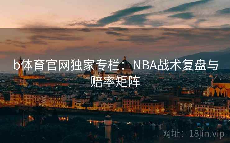 b体育官网独家专栏:NBA战术复盘与赔率矩阵
