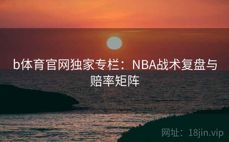 b体育官网独家专栏:NBA战术复盘与赔率矩阵