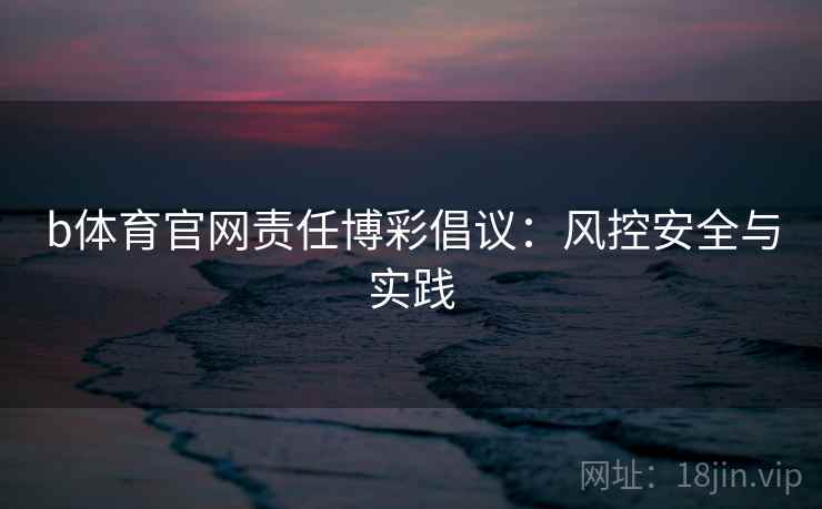 b体育官网责任博彩倡议:风控安全与实践
