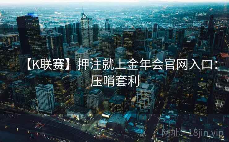 【K联赛】押注就上金年会官网入口:压哨套利