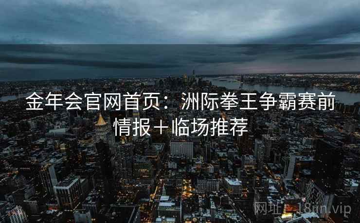 金年会官网首页:洲际拳王争霸赛前情报+临场推荐 金年会官网首页:洲际拳王争霸赛前情报+临场推荐
